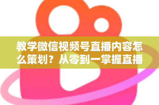 教学微信视频号直播内容怎么策划？从零到一掌握直播策划全流程与实操技巧