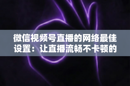 微信视频号直播的网络最佳设置:让直播流畅不卡顿的完整优化指南 微信视频号直播的网络最佳设置:让直播流畅不卡顿的完整优化指南