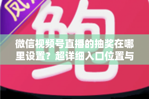 微信视频号直播的抽奖在哪里设置?超详细入口位置与设置步骤全解析 微信视频号直播的抽奖在哪里设置?超详细入口位置与设置步骤全解析