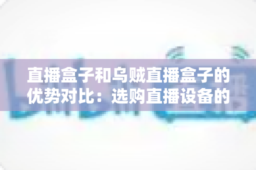 直播盒子和乌贼直播盒子的优势对比:选购直播设备的最全指南 直播盒子和乌贼直播盒子的优势对比:选购直播设备的最全指南