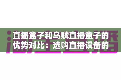 直播盒子和乌贼直播盒子的优势对比:选购直播设备的最全指南 直播盒子和乌贼直播盒子的优势对比:选购直播设备的最全指南