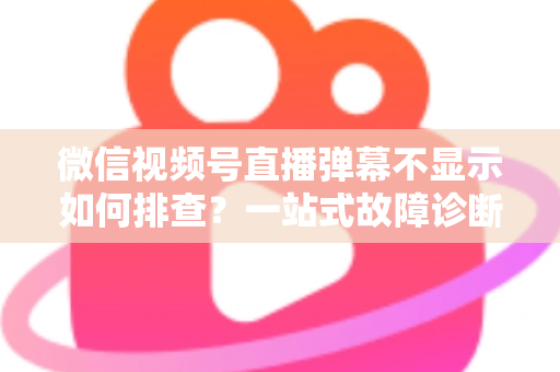 微信视频号直播弹幕不显示如何排查？一站式故障诊断与解决方案完全指南