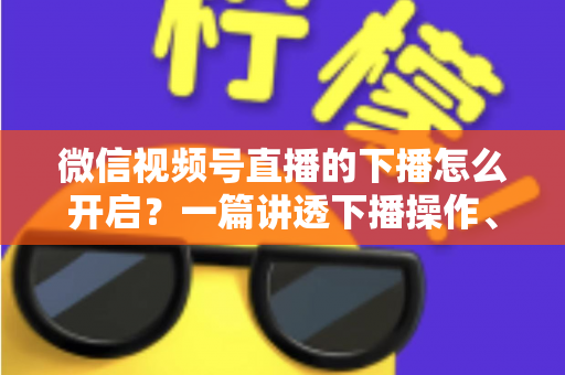 微信视频号直播的下播怎么开启？一篇讲透下播操作、数据复盘与注意事项的实用指南