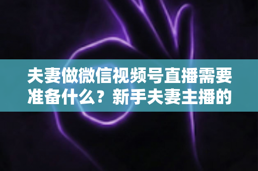 夫妻做微信视频号直播需要准备什么？新手夫妻主播的账号、设备、内容与运营全攻略