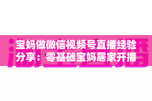 宝妈做微信视频号直播经验分享:零基础宝妈居家开播实战全攻略 宝妈做微信视频号直播经验分享:零基础宝妈居家开播实战全攻略