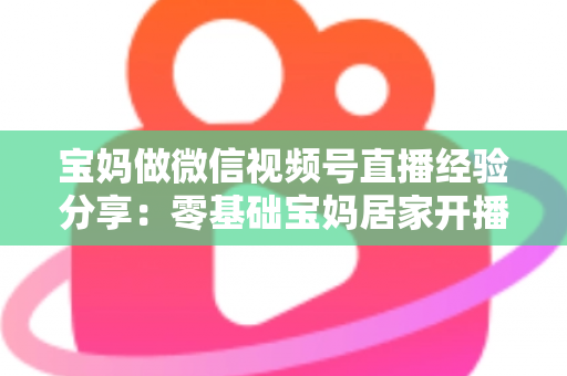 宝妈做微信视频号直播经验分享：零基础宝妈居家开播实战全攻略