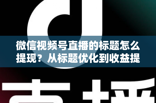 微信视频号直播的标题怎么提现？从标题优化到收益提现的全流程实战指南