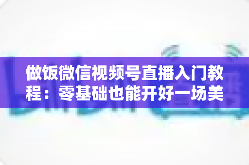 做饭微信视频号直播入门教程:零基础也能开好一场美食直播的完整攻略 做饭微信视频号直播入门教程:零基础也能开好一场美食直播的完整攻略