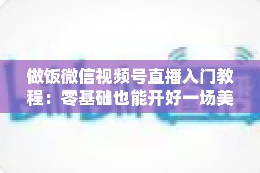 做饭微信视频号直播入门教程:零基础也能开好一场美食直播的完整攻略 做饭微信视频号直播入门教程:零基础也能开好一场美食直播的完整攻略