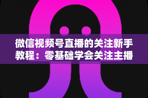 微信视频号直播的关注新手教程：零基础学会关注主播与快速涨粉的完整实操指南
