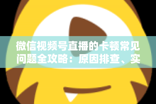 微信视频号直播的卡顿常见问题全攻略：原因排查、实用解决技巧与预防指南