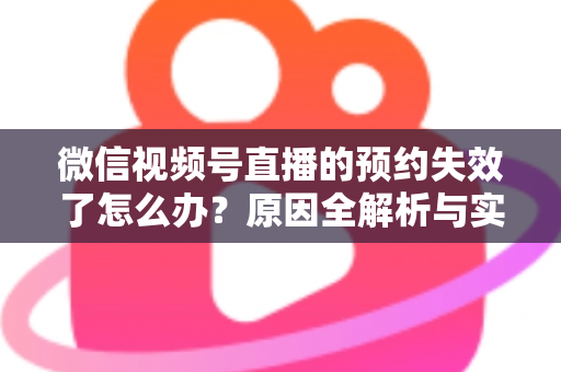 微信视频号直播的预约失效了怎么办？原因全解析与实用解决方案，帮你快速挽回直播流量