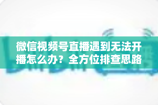 微信视频号直播遇到无法开播怎么办？全方位排查思路与实用解决方案一网打尽