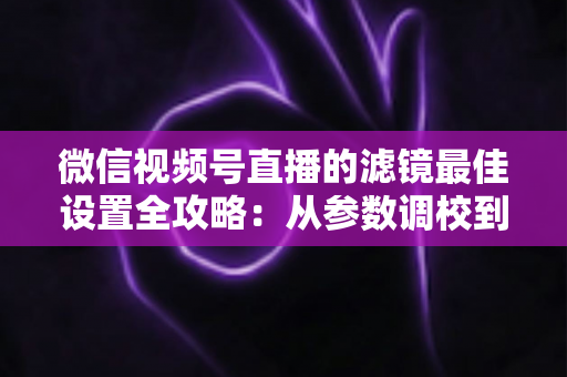 微信视频号直播的滤镜最佳设置全攻略：从参数调校到场景适配，助你打造高清高颜值直播间