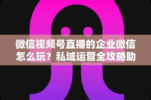 微信视频号直播的企业微信怎么玩?私域运营全攻略助力企业流量变现 微信视频号直播的企业微信怎么玩?私域运营全攻略助力企业流量变现