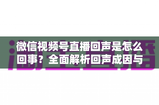 微信视频号直播回声是怎么回事?全面解析回声成因与实用解决方法指南 微信视频号直播回声是怎么回事?全面解析回声成因与实用解决方法指南