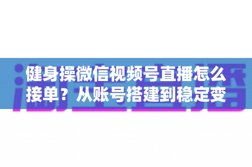 健身操微信视频号直播怎么接单？从账号搭建到稳定变现的全流程实战指南