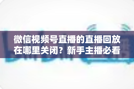 微信视频号直播的直播回放在哪里关闭？新手主播必看的完整操作指南与隐私设置技巧