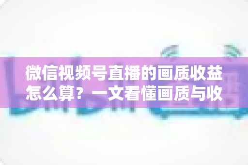 微信视频号直播的画质收益怎么算？一文看懂画质与收益的计算逻辑及提升技巧