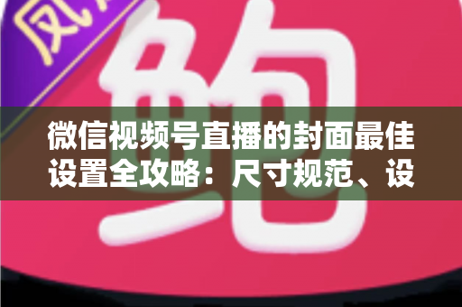 微信视频号直播的封面最佳设置全攻略：尺寸规范、设计技巧与避坑指南一文讲透