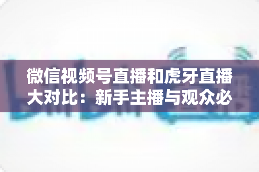 微信视频号直播和虎牙直播大对比：新手主播与观众必读的平台选择全攻略