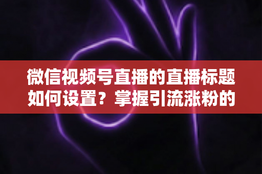 微信视频号直播的直播标题如何设置？掌握引流涨粉的标题优化全攻略