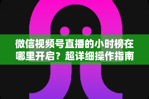 微信视频号直播的小时榜在哪里开启？超详细操作指南带你快速上手直播榜单玩法