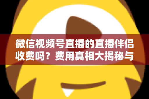 微信视频号直播的直播伴侣收费吗?费用真相大揭秘与免费开播全攻略 微信视频号直播的直播伴侣收费吗?费用真相大揭秘与免费开播全攻略