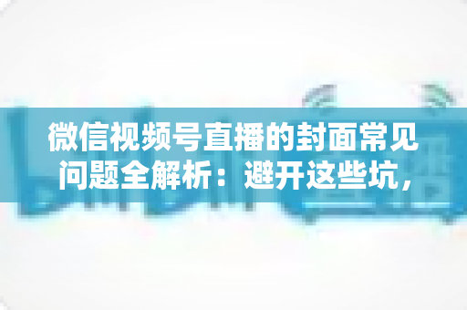 微信视频号直播的封面常见问题全解析：避开这些坑，让直播间人气稳步提升