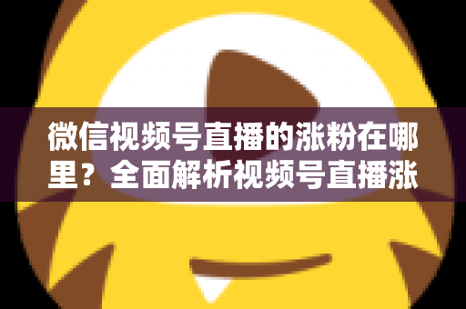 微信视频号直播的涨粉在哪里？全面解析视频号直播涨粉入口与高效涨粉实战攻略
