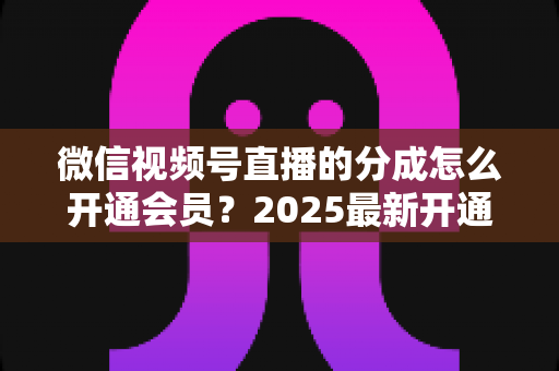 微信视频号直播的分成怎么开通会员？2025最新开通条件、详细流程与分成规则全解析