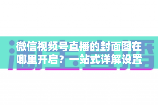 微信视频号直播的封面图在哪里开启？一站式详解设置方法与高点击率封面设计技巧