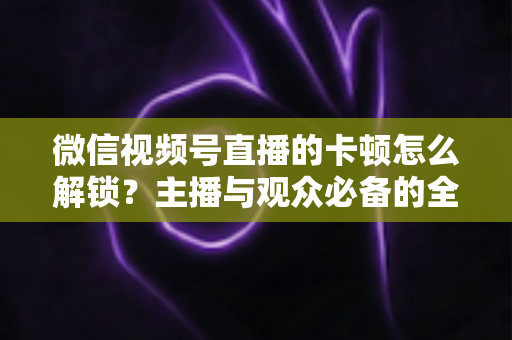 微信视频号直播的卡顿怎么解锁？主播与观众必备的全流程优化指南