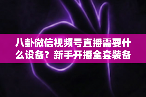 八卦微信视频号直播需要什么设备？新手开播全套装备清单与避坑指南全解析
