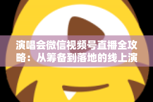 演唱会微信视频号直播全攻略：从筹备到落地的线上演出实战指南