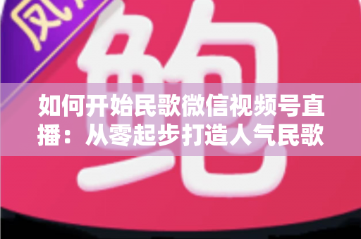 如何开始民歌微信视频号直播：从零起步打造人气民歌直播间的完整指南