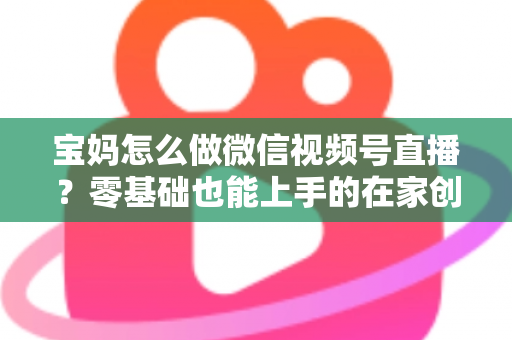 宝妈怎么做微信视频号直播？零基础也能上手的在家创业指南