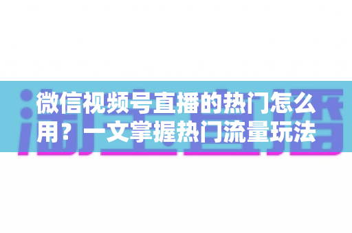 微信视频号直播的热门怎么用?一文掌握热门流量玩法,让直播间人气快速飙升的实战指南 微信视频号直播的热门怎么用?一文掌握热门流量玩法,让直播间人气快速飙升的实战指南