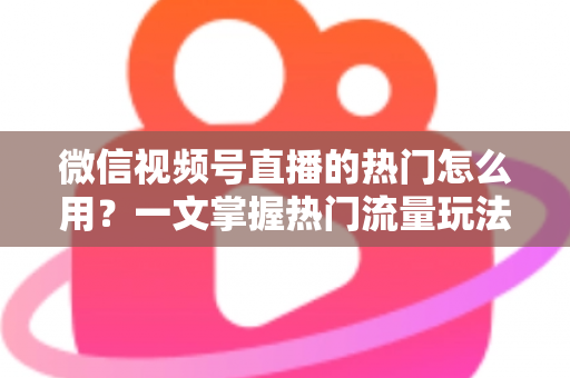 微信视频号直播的热门怎么用？一文掌握热门流量玩法，让直播间人气快速飙升的实战指南