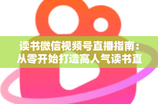 读书微信视频号直播指南：从零开始打造高人气读书直播间的完整攻略
