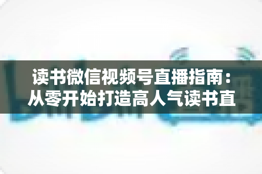 读书微信视频号直播指南：从零开始打造高人气读书直播间的完整攻略