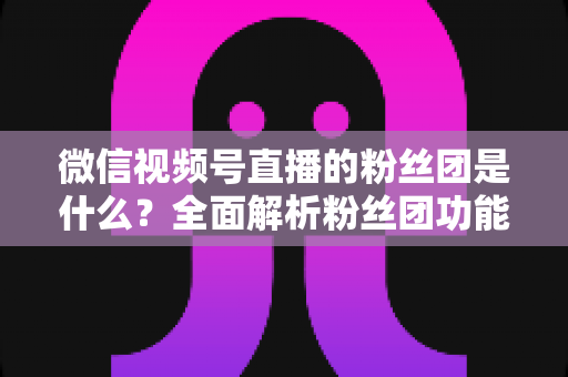 微信视频号直播的粉丝团是什么？全面解析粉丝团功能、加入方法与运营价值