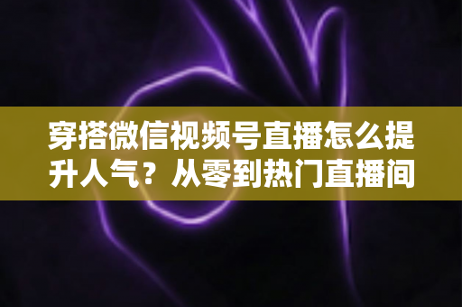 穿搭微信视频号直播怎么提升人气？从零到热门直播间的全流程实战指南