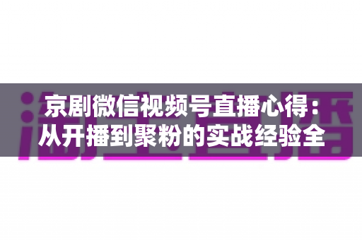 京剧微信视频号直播心得:从开播到聚粉的实战经验全解析 京剧微信视频号直播心得:从开播到聚粉的实战经验全解析