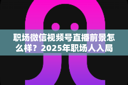 职场微信视频号直播前景怎么样？2025年职场人入局直播带货与个人IP的机遇趋势深度解析