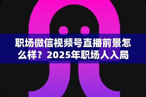 职场微信视频号直播前景怎么样？2025年职场人入局直播带货与个人IP的机遇趋势深度解析