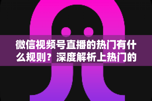 微信视频号直播的热门有什么规则？深度解析上热门的算法逻辑与实战运营指南