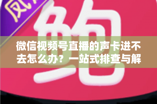微信视频号直播的声卡进不去怎么办？一站式排查与解决方案全攻略