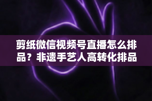 剪纸微信视频号直播怎么排品？非遗手艺人高转化排品实战指南