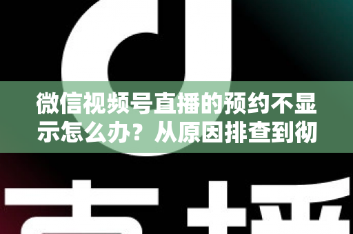 微信视频号直播的预约不显示怎么办？从原因排查到彻底解决的实用指南